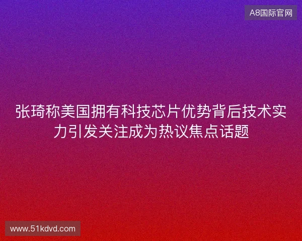 张琦称美国拥有科技芯片优势背后技术实力引发关注成为热议焦点话题