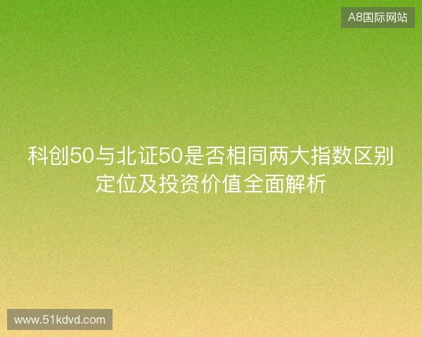科创50与北证50是否相同两大指数区别定位及投资价值全面解析 科创50与北证50是否相同两大指数区别定位及投资价值全面解析