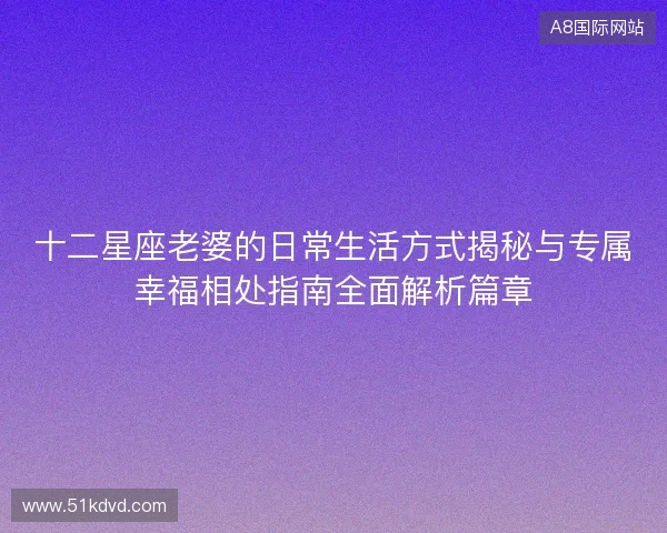 十二星座老婆的日常生活方式揭秘与专属幸福相处指南全面解析篇章 十二星座老婆的日常生活方式揭秘与专属幸福相处指南全面解析篇章