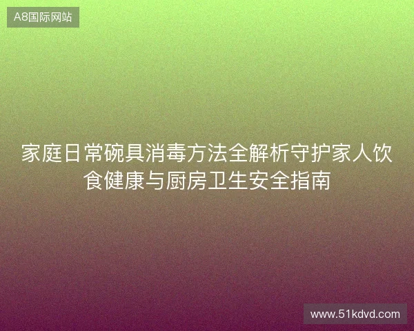 家庭日常碗具消毒方法全解析守护家人饮食健康与厨房卫生安全指南 家庭日常碗具消毒方法全解析守护家人饮食健康与厨房卫生安全指南